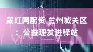 晟红网配资 兰州城关区：公益理发进驿站