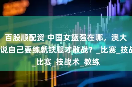 百股顺配资 中国女篮强在哪，澳大利亚主帅说自己要练就铁腿才敢战？_比赛_技战术_教练