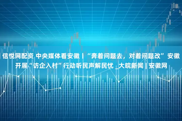 信悦网配资 中央媒体看安徽丨“奔着问题去，对着问题改” 安徽开展“访企入村”行动听民声解民忧 _大皖新闻 | 安徽网