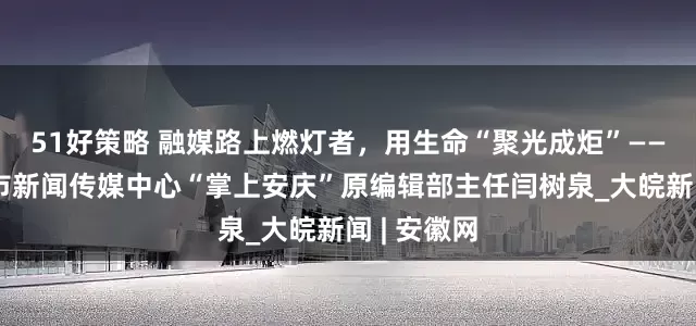 51好策略 融媒路上燃灯者，用生命“聚光成炬”——追记安庆市新闻传媒中心“掌上安庆”原编辑部主任闫树泉_大皖新闻 | 安徽网