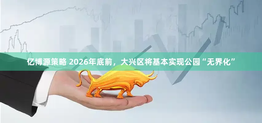 亿博源策略 2026年底前，大兴区将基本实现公园“无界化”