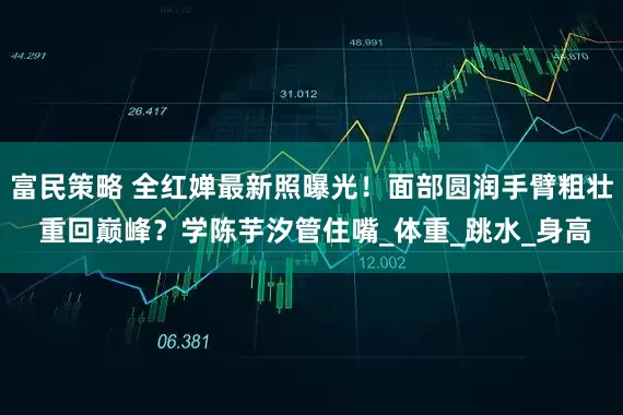 富民策略 全红婵最新照曝光！面部圆润手臂粗壮 重回巅峰？学陈芋汐管住嘴_体重_跳水_身高