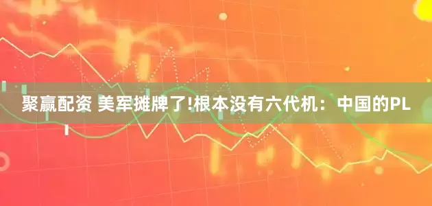 聚赢配资 美军摊牌了!根本没有六代机：中国的PL