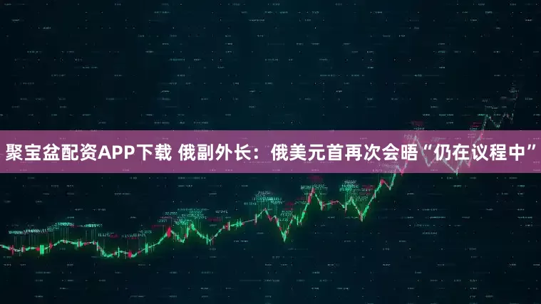 聚宝盆配资APP下载 俄副外长：俄美元首再次会晤“仍在议程中”