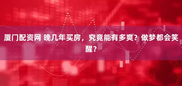 厦门配资网 晚几年买房，究竟能有多爽？做梦都会笑醒？