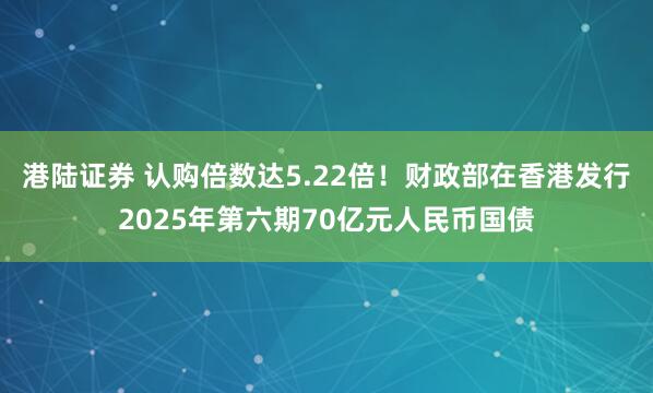 港陆证券 认购倍数达5.22倍！财政部在香港发行2025年第六期70亿元人民币国债