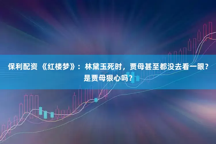 保利配资 《红楼梦》：林黛玉死时，贾母甚至都没去看一眼？是贾母狠心吗？